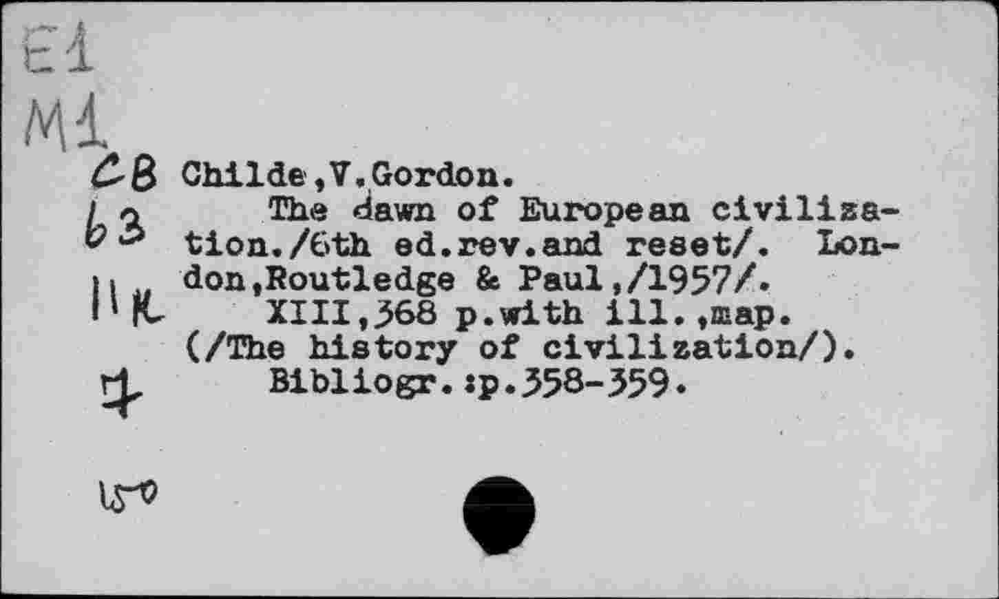 ﻿Ml
ЇВ b з
B te
Child© ,V. Gordon.
The dawn of European civilisation. /6th ed.rev.and reset/. London »Routledge & Paul,/1957/»
XIII,368 p.with ill.,map. (/The history of civilisation/).
Bibliogr.:p.358-359.